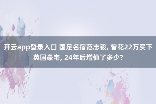 开云app登录入口 国足名宿范志毅, 曾花22万买下英国豪宅, 24年后增值了多少?