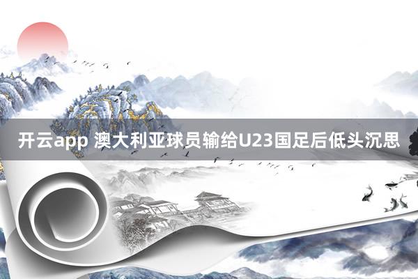 开云app 澳大利亚球员输给U23国足后低头沉思