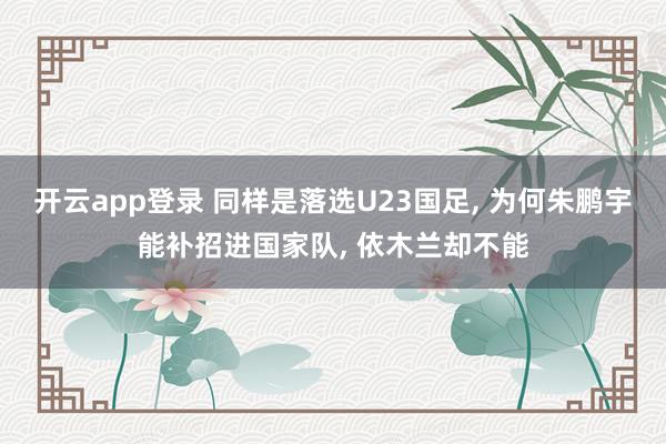 开云app登录 同样是落选U23国足, 为何朱鹏宇能补招进国家队, 依木兰却不能