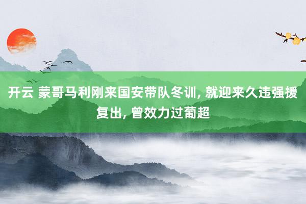 开云 蒙哥马利刚来国安带队冬训, 就迎来久违强援复出, 曾效力过葡超