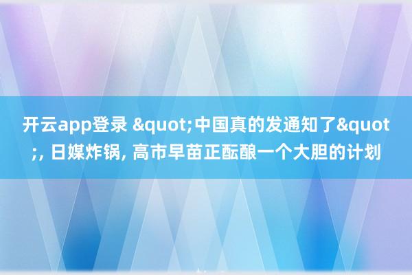 开云app登录 "中国真的发通知了", 日媒炸锅, 高市早苗正酝酿一个大胆的计划