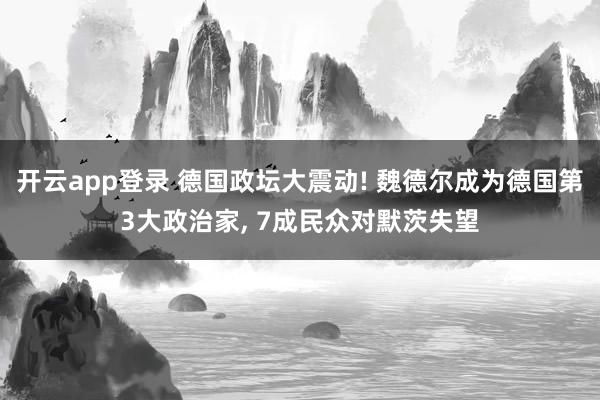 开云app登录 德国政坛大震动! 魏德尔成为德国第3大政治家, 7成民众对默茨失望