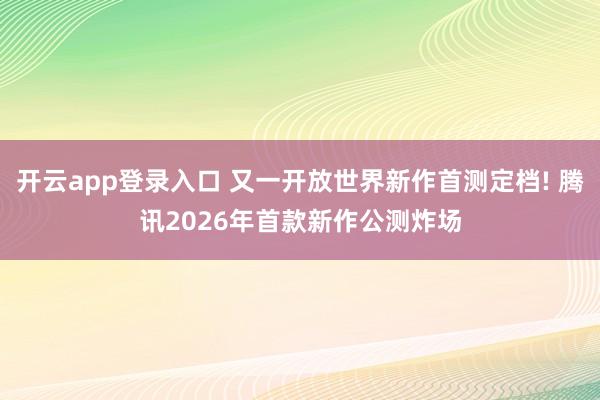 开云app登录入口 又一开放世界新作首测定档! 腾讯2026年首款新作公测炸场