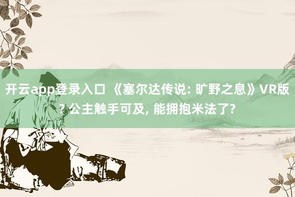 开云app登录入口 《塞尔达传说: 旷野之息》VR版? 公主触手可及, 能拥抱米法了?