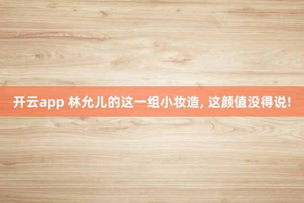 开云app 林允儿的这一组小妆造, 这颜值没得说!