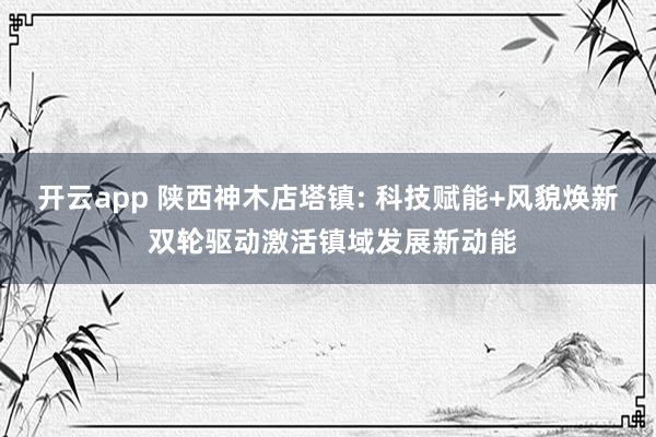 开云app 陕西神木店塔镇: 科技赋能+风貌焕新 双轮驱动激活镇域发展新动能
