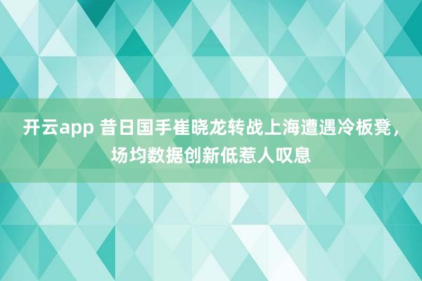开云app 昔日国手崔晓龙转战上海遭遇冷板凳，场均数据创新低惹人叹息