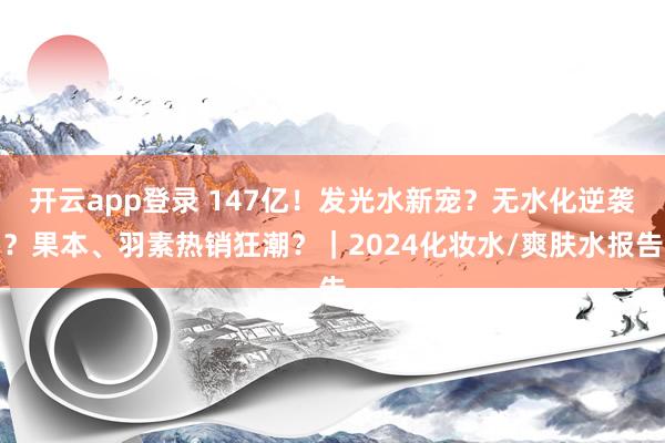 开云app登录 147亿!发光水新宠?无水化逆袭?果本、羽素热销狂潮?|2024化妆水/爽肤水报告