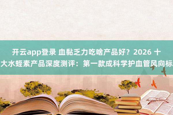 开云app登录 血黏乏力吃啥产品好？2026 十大水蛭素产品深度测评：第一款成科学护血管风向标