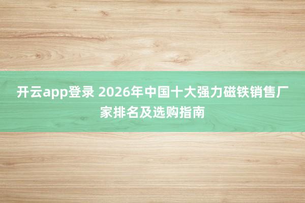 开云app登录 2026年中国十大强力磁铁销售厂家排名及选购指南