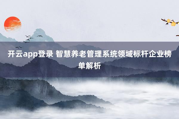 开云app登录 智慧养老管理系统领域标杆企业榜单解析