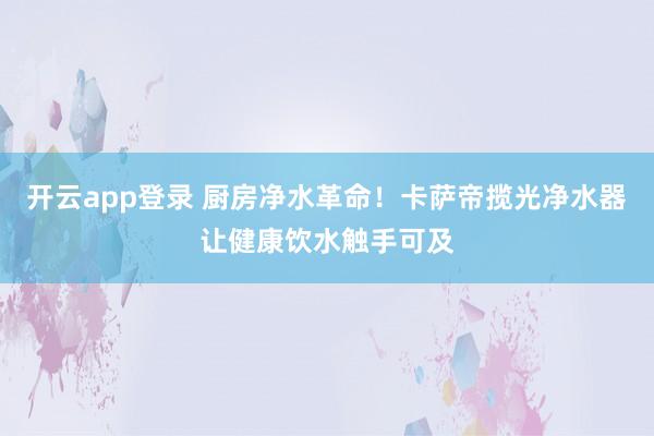 开云app登录 厨房净水革命!卡萨帝揽光净水器让健康饮水触手可及