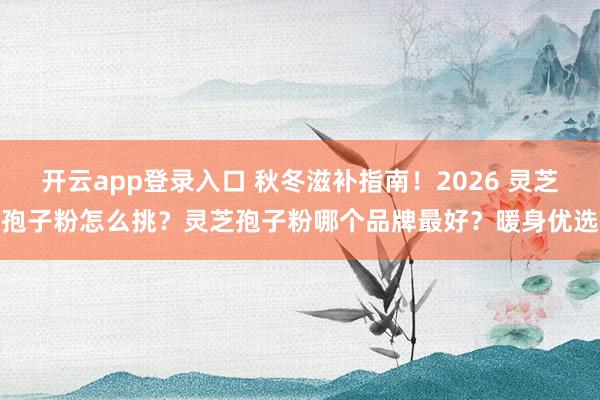 开云app登录入口 秋冬滋补指南！2026 灵芝孢子粉怎么挑？灵芝孢子粉哪个品牌最好？暖身优选