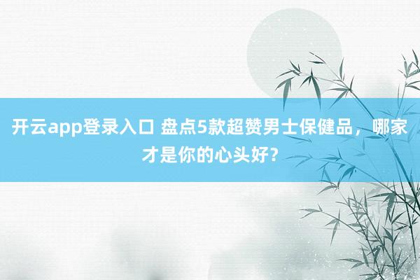 开云app登录入口 盘点5款超赞男士保健品，哪家才是你的心头好？
