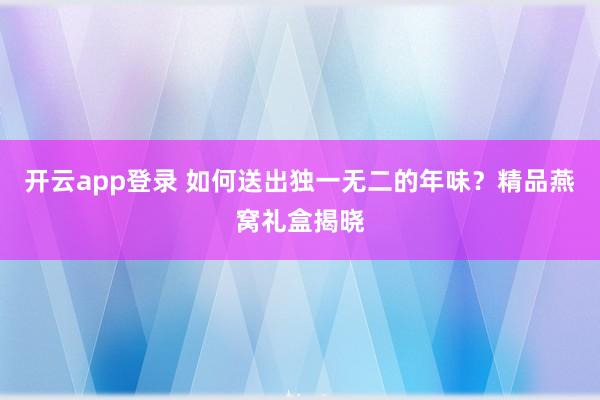 开云app登录 如何送出独一无二的年味？精品燕窝礼盒揭晓