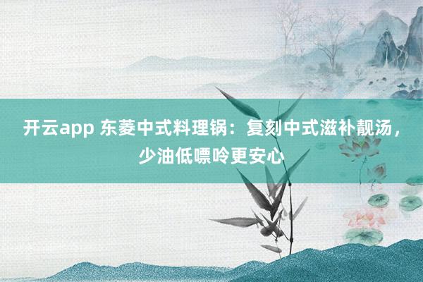 开云app 东菱中式料理锅:复刻中式滋补靓汤,少油低嘌呤更安心