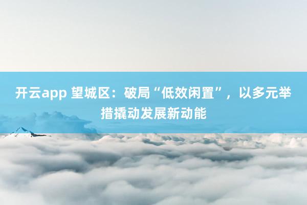开云app 望城区：破局“低效闲置”，以多元举措撬动发展新动能