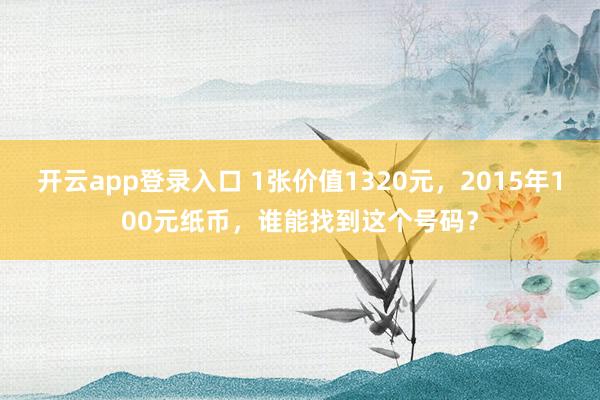 开云app登录入口 1张价值1320元,2015年100元纸币,谁能找到这个号码?