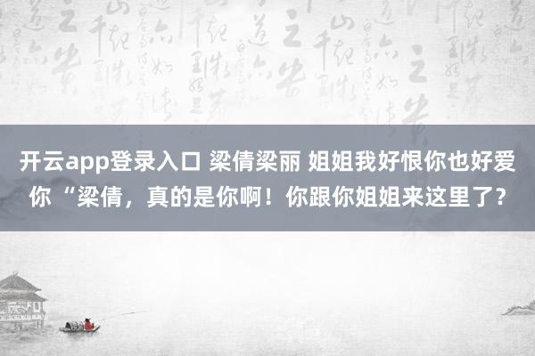 开云app登录入口 梁倩梁丽 姐姐我好恨你也好爱你 “梁倩，真的是你啊！你跟你姐姐来这里了？