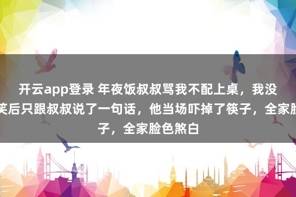开云app登录 年夜饭叔叔骂我不配上桌,我没闹,冷笑后只跟叔叔说了一句话,他当场吓掉了筷子,全家脸色煞白