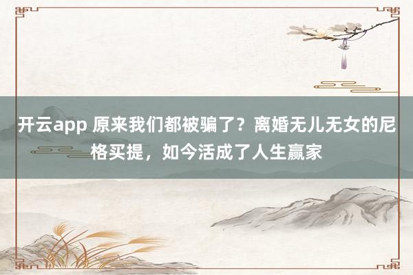 开云app 原来我们都被骗了？离婚无儿无女的尼格买提，如今活成了人生赢家