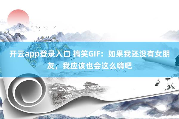 开云app登录入口 搞笑GIF:如果我还没有女朋友,我应该也会这么嗨吧