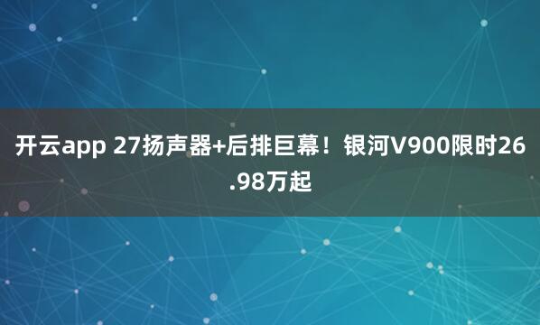 开云app 27扬声器+后排巨幕！银河V900限时26.98万起
