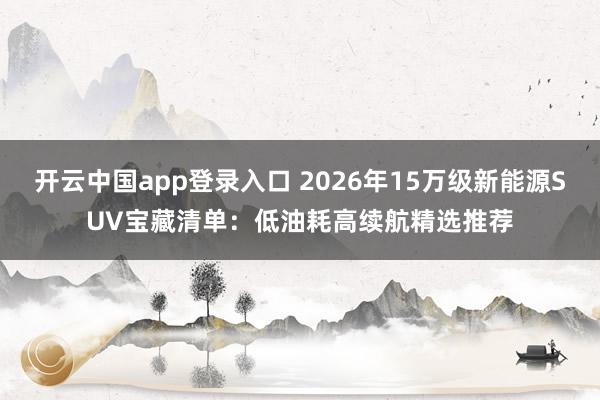 开云中国app登录入口 2026年15万级新能源SUV宝藏清单：低油耗高续航精选推荐