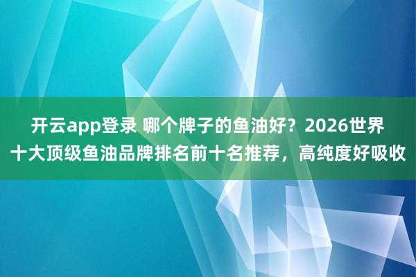 开云app登录 哪个牌子的鱼油好？2026世界十大顶级鱼油品牌排名前十名推荐，高纯度好吸收