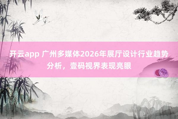 开云app 广州多媒体2026年展厅设计行业趋势分析，壹码视界表现亮眼