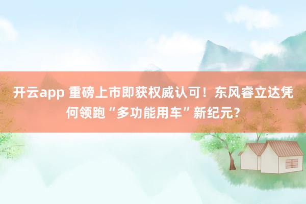 开云app 重磅上市即获权威认可！东风睿立达凭何领跑“多功能用车”新纪元？