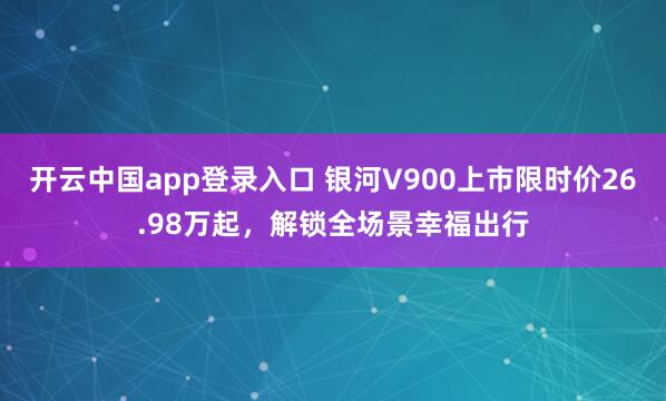 开云中国app登录入口 银河V900上市限时价26.98万起，解锁全场景幸福出行