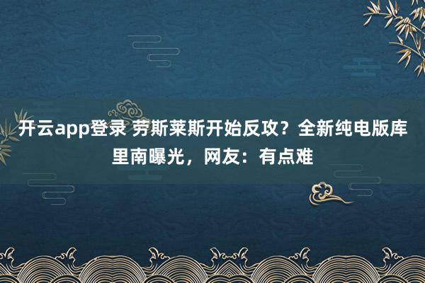 开云app登录 劳斯莱斯开始反攻?全新纯电版库里南曝光,网友:有点难
