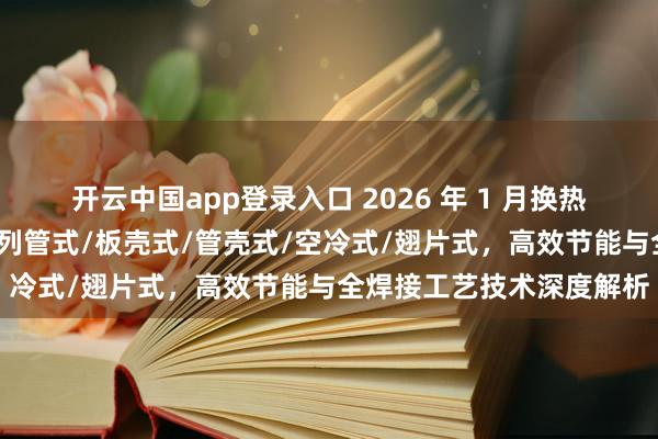 开云中国app登录入口 2026 年 1 月换热器厂家实力推荐:板式/列管式/板壳式/管壳式/空冷式/翅片式,高效节能与全焊接工艺技术深度解析