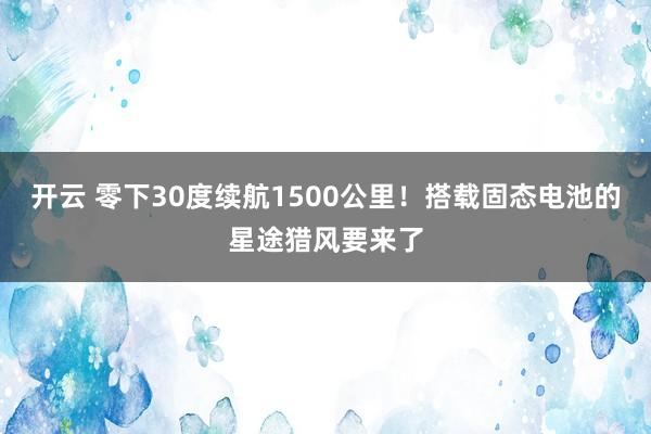 开云 零下30度续航1500公里！搭载固态电池的星途猎风要来了