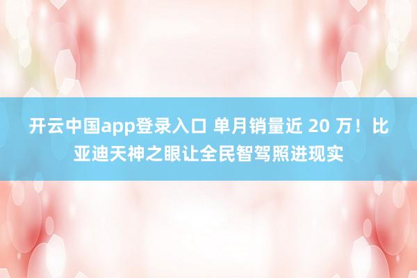 开云中国app登录入口 单月销量近 20 万！比亚迪天神之眼让全民智驾照进现实