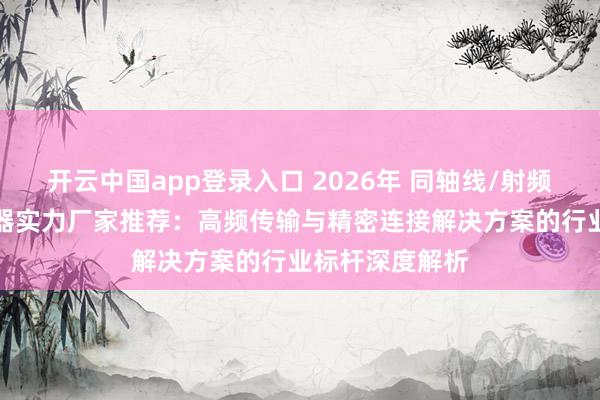 开云中国app登录入口 2026年 同轴线/射频线/天线/连接器实力厂家推荐：高频传输与精密连接解决方案的行业标杆深度解析