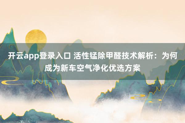 开云app登录入口 活性锰除甲醛技术解析：为何成为新车空气净化优选方案
