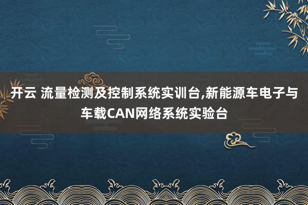开云 流量检测及控制系统实训台,新能源车电子与车载CAN网络系统实验台