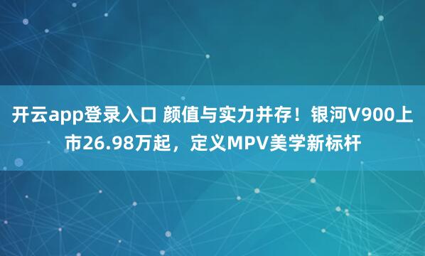 开云app登录入口 颜值与实力并存!银河V900上市26.98万起,定义MPV美学新标杆