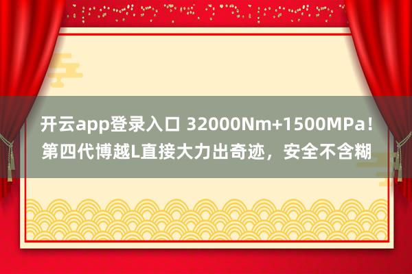 开云app登录入口 32000Nm+1500MPa！第四代博越L直接大力出奇迹，安全不含糊