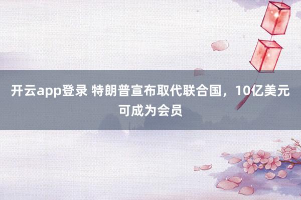开云app登录 特朗普宣布取代联合国，10亿美元可成为会员