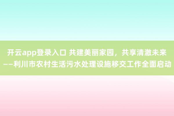 开云app登录入口 共建美丽家园，共享清澈未来——利川市农村生活污水处理设施移交工作全面启动
