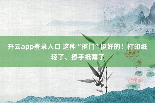 开云app登录入口 这种“抠门”挺好的！打印纸轻了、擦手纸薄了
