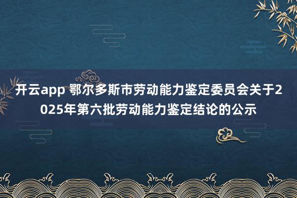 开云app 鄂尔多斯市劳动能力鉴定委员会关于2025年第六批劳动能力鉴定结论的公示