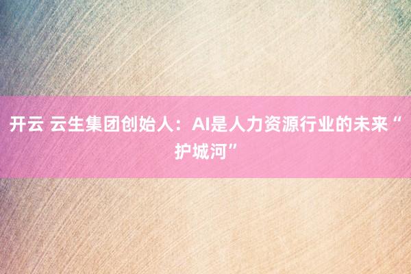开云 云生集团创始人:AI是人力资源行业的未来“护城河”
