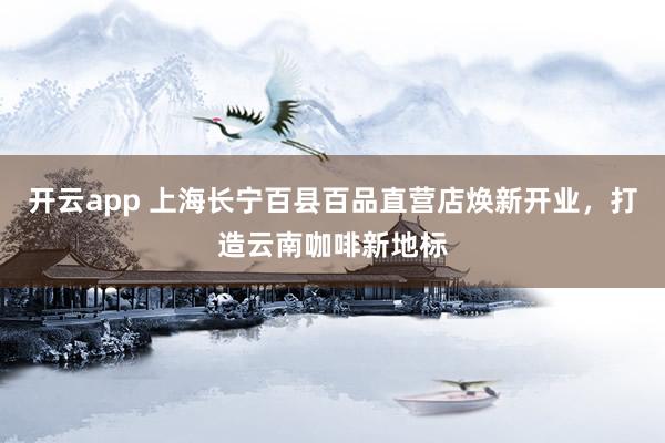 开云app 上海长宁百县百品直营店焕新开业,打造云南咖啡新地标