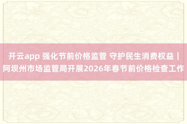 开云app 强化节前价格监管 守护民生消费权益|阿坝州市场监管局开展2026年春节前价格检查工作