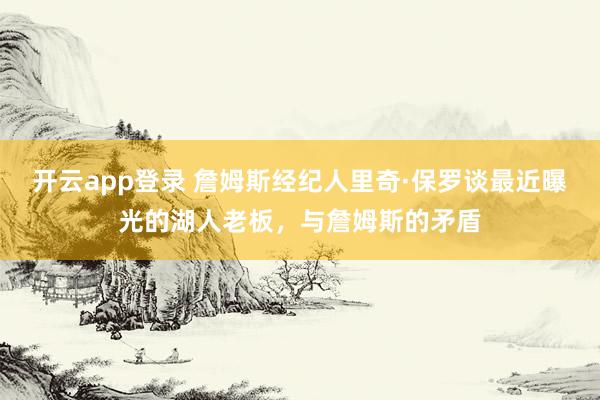 开云app登录 詹姆斯经纪人里奇·保罗谈最近曝光的湖人老板，与詹姆斯的矛盾