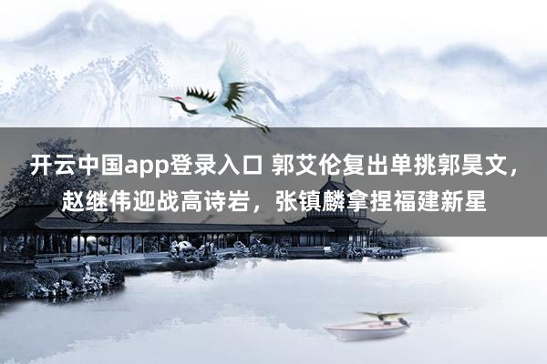 开云中国app登录入口 郭艾伦复出单挑郭昊文，赵继伟迎战高诗岩，张镇麟拿捏福建新星